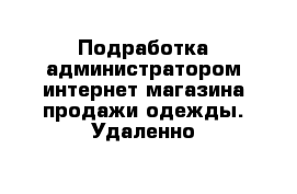 Подработка администратором интернет-магазина продажи одежды. Удаленно